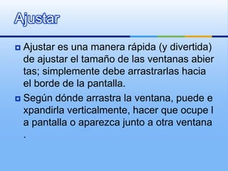 AjustarAjustar es una manera rápida (y divertida) de ajustar el tamaño de las ventanas abiertas; simplemente debe arrastrarlas hacia el borde de la pantalla.Según dónde arrastra la ventana, puede expandirla verticalmente, hacer que ocupe la pantalla o aparezca junto a otra ventana. 
