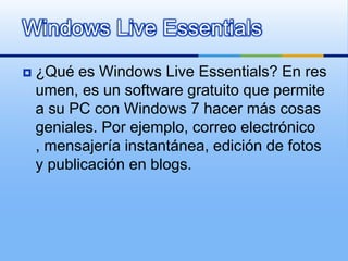 Windows Live Essentials¿Qué es Windows Live Essentials? En resumen, es un software gratuito que permite a su PC con Windows 7 hacer más cosas geniales. Por ejemplo, correo electrónico, mensajería instantánea, edición de fotos y publicación en blogs.