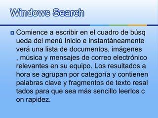 Windows SearchComience a escribir en el cuadro de búsqueda del menú Inicio e instantáneamente verá una lista de documentos, imágenes, música y mensajes de correo electrónico relevantes en su equipo. Los resultados ahora se agrupan por categoría y contienen palabras clave y fragmentos de texto resaltados para que sea más sencillo leerlos con rapidez.