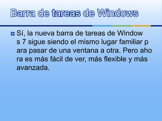 Barra de tareas de WindowsSí, la nueva barra de tareas de Windows 7 sigue siendo el mismo lugar familiar para pasar de una ventana a otra. Pero ahora es más fácil de ver, más flexible y más avanzada.