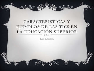 CARACTERÍSTICAS Y
EJEMPLOS DE LAS TICS EN
LA EDUCACIÓN SUPERIOR
Luis Castañeda
 