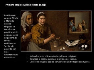 En Cristo en
casa de Marta
y María la
escena
religiosa se
transforma
prácticamente
en una escena
de género, de
la vida
cotidiana en
Sevilla, de
acuerdo con
esas
características
naturalistas.
Primera etapa sevillana (hasta 1623):
• Naturalismo en el tratamiento del tema religioso.
• Desplaza la escena principal a un lado del cuadro.
• La escena religiosa casi se convierte en un bodegón con figuras.
 