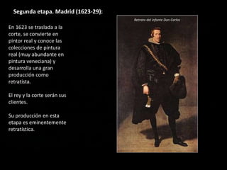 Segunda etapa. Madrid (1623-29):
En 1623 se traslada a la
corte, se convierte en
pintor real y conoce las
colecciones de pintura
real (muy abundante en
pintura veneciana) y
desarrolla una gran
producción como
retratista.
El rey y la corte serán sus
clientes.
Su producción en esta
etapa es eminentemente
retratística.
Retrato del infante Don Carlos
 