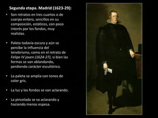 Segunda etapa. Madrid (1623-29):
• Son retratos en tres cuartos o de
cuerpo entero, sencillos en su
composición, estáticos, con poco
interés por los fondos, muy
realistas.
• Paleta todavía oscura y aún se
percibe la influencia del
tenebrismo, como en el retrato de
Felipe IV joven (1624-27), si bien las
formas se van ablandando,
perdiendo carácter escultórico.
• La paleta se amplia con tonos de
color gris.
• La luz y los fondos se van aclarando.
• La pincelada se va aclarando y
haciendo menos espesa.
 