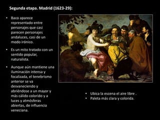 Segunda etapa. Madrid (1623-29):
• Baco aparece
representado entre
personajes que casi
parecen personajes
andaluces, casi de un
modo irónico.
• Es un mito tratado con un
sentido popular,
naturalista.
• Aunque aún mantiene una
iluminación intensa y
focalizada, el tenebrismo
anterior se va
desvaneciendo y
abriéndose a un mayor y
más cálido colorido y a
luces y atmósferas
abiertas, de influencia
veneciana.
• Ubica la escena el aire libre .
• Paleta más clara y colorida.
 