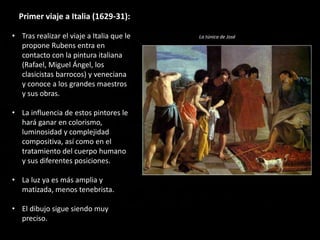 Primer viaje a Italia (1629-31):
• Tras realizar el viaje a Italia que le
propone Rubens entra en
contacto con la pintura italiana
(Rafael, Miguel Ángel, los
clasicistas barrocos) y veneciana
y conoce a los grandes maestros
y sus obras.
• La influencia de estos pintores le
hará ganar en colorismo,
luminosidad y complejidad
compositiva, así como en el
tratamiento del cuerpo humano
y sus diferentes posiciones.
• La luz ya es más amplia y
matizada, menos tenebrista.
• El dibujo sigue siendo muy
preciso.
La túnica de José
 