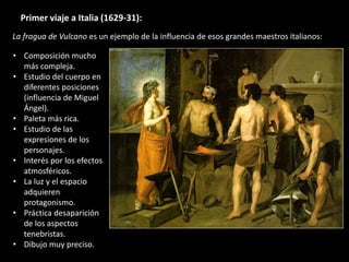 Primer viaje a Italia (1629-31):
• Composición mucho
más compleja.
• Estudio del cuerpo en
diferentes posiciones
(influencia de Miguel
Ángel).
• Paleta más rica.
• Estudio de las
expresiones de los
personajes.
• Interés por los efectos
atmosféricos.
• La luz y el espacio
adquieren
protagonismo.
• Práctica desaparición
de los aspectos
tenebristas.
• Dibujo muy preciso.
La fragua de Vulcano es un ejemplo de la influencia de esos grandes maestros italianos:
 