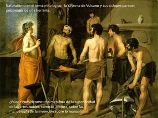 Primer viaje a Italia (1629-31):
Naturalismo en el tema mitológico: la caverna de Vulcano y sus cíclopes parecen
personajes de una herrería.
¿Puede considerarse una metáfora de la superioridad
de las artes nobles, como la pintura, sobre las
manuales? ¿De la invención sobre lo manual?
 