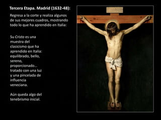 Tercera Etapa. Madrid (1632-48):
Regresa a la corte y realiza algunos
de sus mejores cuadros, mostrando
todo lo que ha aprendido en Italia:
Su Cristo es una
muestra del
clasicismo que ha
aprendido en Italia:
equilibrado, bello,
sereno,
proporcionado…
tratado con una luz
y una pincelada de
influencia
veneciana.
Aún queda algo del
tenebrismo inicial.
 