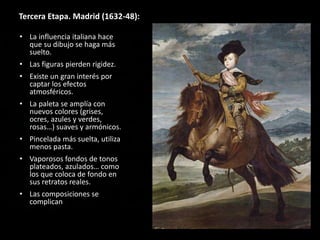 Tercera Etapa. Madrid (1632-48):
• La influencia italiana hace
que su dibujo se haga más
suelto.
• Las figuras pierden rigidez.
• Existe un gran interés por
captar los efectos
atmosféricos.
• La paleta se amplía con
nuevos colores (grises,
ocres, azules y verdes,
rosas…) suaves y armónicos.
• Pincelada más suelta, utiliza
menos pasta.
• Vaporosos fondos de tonos
plateados, azulados… como
los que coloca de fondo en
sus retratos reales.
• Las composiciones se
complican
 