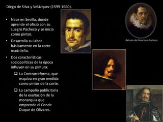 • Nace en Sevilla, donde
aprende el oficio con su
suegro Pacheco y se inicia
como pintor.
• Desarrolla su labor
básicamente en la corte
madrileña.
• Dos características
sociopolíticas de la época
influyen en su pintura:
 La Contrarreforma, que
esquiva en gran medida
como pintor de la corte.
 La campaña publicitaria
de la exaltación de la
monarquía que
emprende el Conde
Duque de Olivares.
Diego de Silva y Velázquez (1599-1660).
Retrato de Francisco Pacheco
 