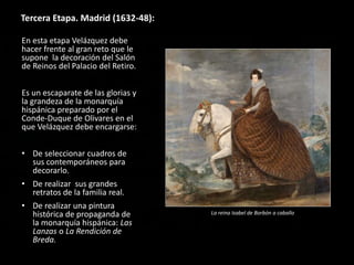 Tercera Etapa. Madrid (1632-48):
En esta etapa Velázquez debe
hacer frente al gran reto que le
supone la decoración del Salón
de Reinos del Palacio del Retiro.
Es un escaparate de las glorias y
la grandeza de la monarquía
hispánica preparado por el
Conde-Duque de Olivares en el
que Velázquez debe encargarse:
• De seleccionar cuadros de
sus contemporáneos para
decorarlo.
• De realizar sus grandes
retratos de la familia real.
• De realizar una pintura
histórica de propaganda de
la monarquía hispánica: Las
Lanzas o La Rendición de
Breda.
La reina Isabel de Borbón a caballo
 