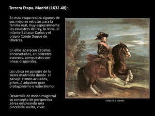 Tercera Etapa. Madrid (1632-48):
En esta etapa realiza algunos de
sus mejores retratos para la
familia real, muy especialmente
los ecuestres del rey, la reina, el
infante Baltasar Carlos y el
propio Conde Duque de
Olivares.
En ellos aparecen caballos
encorvetados, en potentes
escorzos, compuestos con
líneas diagonales.
Los ubica en paisajes de la
sierra madrileña donde el
paisaje (tonos azulados,
grises…) adquiere gran
protagonismo y naturalismo.
Desarrolla de modo magistral
su concepto de perspectiva
aérea empleando una
pincelada suelta, vivaz…
Felipe IV a caballo
 