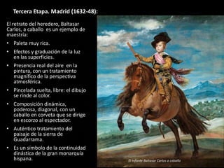 Tercera Etapa. Madrid (1632-48):
El retrato del heredero, Baltasar
Carlos, a caballo es un ejemplo de
maestría:
• Paleta muy rica.
• Efectos y graduación de la luz
en las superficies.
• Presencia real del aire en la
pintura, con un tratamiento
magnífico de la perspectiva
atmosférica.
• Pincelada suelta, libre: el dibujo
se rinde al color.
• Composición dinámica,
poderosa, diagonal, con un
caballo en corveta que se dirige
en escorzo al espectador.
• Auténtico tratamiento del
paisaje de la sierra de
Guadarrama.
• Es un símbolo de la continuidad
dinástica de la gran monarquía
hispana. El Infante Baltasar Carlos a caballo
 