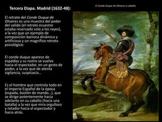 Tercera Etapa. Madrid (1632-48):
El retrato del Conde Duque de
Olivares es una muestra del poder
del valido (el retrato ecuestre
estaba reservado solo a los reyes),
a la vez que un ejemplo de
composición barroca dinámica y
artificiosa y un magnífico retrato
psicológico:
El conde duque aparece de
espaldas y su rostro se vuelve
hacia el espectador, en un gesto de
poder, a la vez que de atenta
vigilancia, suspicacia…
Es el hombre que controla todo en
el Imperio Español de la época
(espada, bastón de mando…), que
se dirige potentemente hacia
adelante en su caballo (hacia una
batalla) a la vez que mira orgulloso
y retador hacia el espectador y
hacia atrás.
El Conde Duque de Olivares a caballo
 