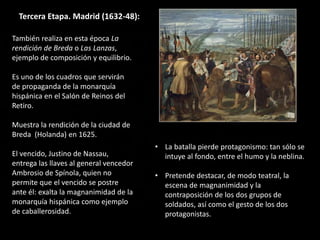 Tercera Etapa. Madrid (1632-48):
También realiza en esta época La
rendición de Breda o Las Lanzas,
ejemplo de composición y equilibrio.
Es uno de los cuadros que servirán
de propaganda de la monarquía
hispánica en el Salón de Reinos del
Retiro.
Muestra la rendición de la ciudad de
Breda (Holanda) en 1625.
El vencido, Justino de Nassau,
entrega las llaves al general vencedor
Ambrosio de Spínola, quien no
permite que el vencido se postre
ante él: exalta la magnanimidad de la
monarquía hispánica como ejemplo
de caballerosidad.
• La batalla pierde protagonismo: tan sólo se
intuye al fondo, entre el humo y la neblina.
• Pretende destacar, de modo teatral, la
escena de magnanimidad y la
contraposición de los dos grupos de
soldados, así como el gesto de los dos
protagonistas.
 