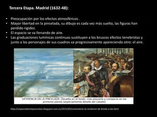 Tercera Etapa. Madrid (1632-48):
• Preocupación por los efectos atmosféricos .
• Mayor libertad en la pincelada, su dibujo es cada vez más suelto, las figuras han
perdido rigidez.
• El espacio se va llenando de aire.
• Las graduaciones lumínicas continuas sustituyen a los bruscos efectos tenebristas y
junto a los personajes de sus cuadros va progresivamente apareciendo otro: el aire.
http://unpocodearteparaclase.blogspot.com.es/2015/05/comentario-la-rendicion-de-breda-o-las.html
 