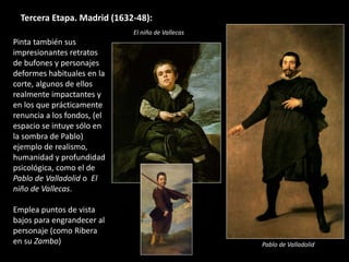 Tercera Etapa. Madrid (1632-48):
Pinta también sus
impresionantes retratos
de bufones y personajes
deformes habituales en la
corte, algunos de ellos
realmente impactantes y
en los que prácticamente
renuncia a los fondos, (el
espacio se intuye sólo en
la sombra de Pablo)
ejemplo de realismo,
humanidad y profundidad
psicológica, como el de
Pablo de Valladolid o El
niño de Vallecas.
Emplea puntos de vista
bajos para engrandecer al
personaje (como Ribera
en su Zambo)
El niño de Vallecas
Pablo de Valladolid
 