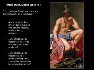 Tercera Etapa. Madrid (1632-48):
• Marte no es un dios
joven y poderoso, sino
una persona madura,
en decadencia,
reflexiva:
• ¿Una alegoría de la
decadencia de la vida
una vez alcanzada la
madurez?
• ¿Una alegoría de la
decadencia de la
monarquía hispánica,
arruinada y agotada por
las constantes guerras?
En el cuadro de Marte procede a una
desmitificación de la mitología:
 