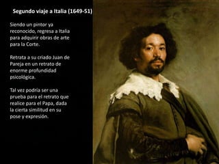 Segundo viaje a Italia (1649-51)
Siendo un pintor ya
reconocido, regresa a Italia
para adquirir obras de arte
para la Corte.
Retrata a su criado Juan de
Pareja en un retrato de
enorme profundidad
psicológica.
Tal vez podría ser una
prueba para el retrato que
realice para el Papa, dada
la cierta similitud en su
pose y expresión.
 