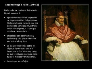 Segundo viaje a Italia (1649-51)
Dada su fama, realiza el Retrato del
Papa Inocencio X.
• Ejemplo de retrato de captación
de la personalidad del personaje
(del que el papa exclamó que era
demasiado verídico): muestra su
mirada inteligente, a la vez que
recelosa, desconfiada…
• Elaborado con colores ricos y
brillantes y una pincelada cada
vez más suelta y libre.
• La luz y su incidencia sobre los
objetos tienen cada vez más
importancia: los blancos y rojos
de sus vestiduras muestran todo
tipo de matices y transiciones.
• Interés por los reflejos.
 