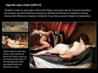 Segundo viaje a Italia (1649-51)
También realiza en este viaje la Venus del Espejo, único desnudo de la pintura española
de la época, de clara influencia veneciana y del barroco flamenco. Emplea el recurso
barroco del reflejo en el espejo y mediante el que Venus parece dirigirse al espectador.
Parece haberse inspirado,
tanto en los modelos de
Venus de Tiziano, como en
la escultura helenística “El
hermafrodita dormido”,
que adquirió para las
colecciones reales.
 