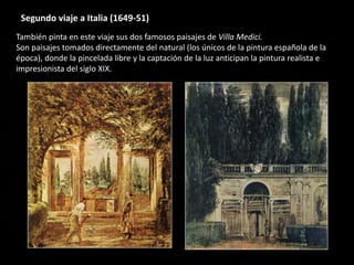 Segundo viaje a Italia (1649-51)
También pinta en este viaje sus dos famosos paisajes de Villa Medici.
Son paisajes tomados directamente del natural (los únicos de la pintura española de la
época), donde la pincelada libre y la captación de la luz anticipan la pintura realista e
impresionista del siglo XIX.
 