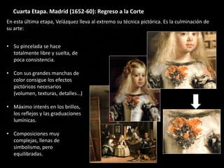 Cuarta Etapa. Madrid (1652-60): Regreso a la Corte
• Su pincelada se hace
totalmente libre y suelta, de
poca consistencia.
• Con sus grandes manchas de
color consigue los efectos
pictóricos necesarios
(volumen, texturas, detalles…)
• Máximo interés en los brillos,
los reflejos y las graduaciones
lumínicas.
• Composiciones muy
complejas, llenas de
simbolismo, pero
equilibradas.
En esta última etapa, Velázquez lleva al extremo su técnica pictórica. Es la culminación de
su arte:
 