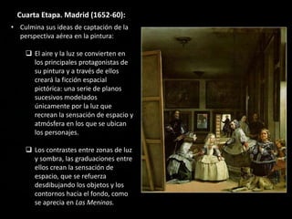 Cuarta Etapa. Madrid (1652-60):
• Culmina sus ideas de captación de la
perspectiva aérea en la pintura:
 El aire y la luz se convierten en
los principales protagonistas de
su pintura y a través de ellos
creará la ficción espacial
pictórica: una serie de planos
sucesivos modelados
únicamente por la luz que
recrean la sensación de espacio y
atmósfera en los que se ubican
los personajes.
 Los contrastes entre zonas de luz
y sombra, las graduaciones entre
ellos crean la sensación de
espacio, que se refuerza
desdibujando los objetos y los
contornos hacia el fondo, como
se aprecia en Las Meninas.
 