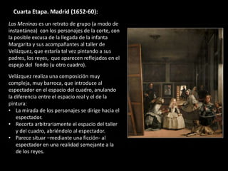 Cuarta Etapa. Madrid (1652-60):
Las Meninas es un retrato de grupo (a modo de
instantánea) con los personajes de la corte, con
la posible excusa de la llegada de la infanta
Margarita y sus acompañantes al taller de
Velázquez, que estaría tal vez pintando a sus
padres, los reyes, que aparecen reflejados en el
espejo del fondo (u otro cuadro).
Velázquez realiza una composición muy
compleja, muy barroca, que introduce al
espectador en el espacio del cuadro, anulando
la diferencia entre el espacio real y el de la
pintura:
• La mirada de los personajes se dirige hacia el
espectador.
• Recorta arbitrariamente el espacio del taller
y del cuadro, abriéndolo al espectador.
• Parece situar –mediante una ficción- al
espectador en una realidad semejante a la
de los reyes.
 