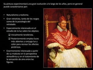 • Naturalismo y realismo.
• Gran retratista, tanto de los rasgos
como de la psicología del
retratado.
• Especialmente interesado en el
estudio de la luz sobre los objetos:
 Inicialmente tenebrista.
 Posteriormente emplea luces
más abiertas y conjuga luz y
color para recrear los efectos
pictóricos.
• Enormemente interesado a partir
de su madurez en la perspectiva
atmosférica y en el tratamiento de
la sensación de aire entre las
figuras.
Su pintura experimentará una gran evolución a lo largo de los años, pero en general
puede caracterizarse por:
 