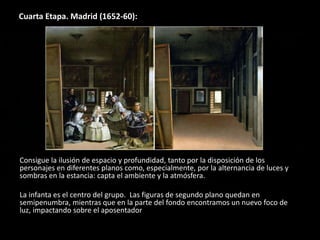 Cuarta Etapa. Madrid (1652-60):
Consigue la ilusión de espacio y profundidad, tanto por la disposición de los
personajes en diferentes planos como, especialmente, por la alternancia de luces y
sombras en la estancia: capta el ambiente y la atmósfera.
La infanta es el centro del grupo. Las figuras de segundo plano quedan en
semipenumbra, mientras que en la parte del fondo encontramos un nuevo foco de
luz, impactando sobre el aposentador
 