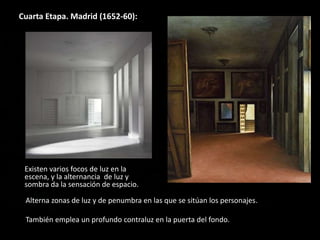 Cuarta Etapa. Madrid (1652-60):
Existen varios focos de luz en la
escena, y la alternancia de luz y
sombra da la sensación de espacio.
Alterna zonas de luz y de penumbra en las que se sitúan los personajes.
También emplea un profundo contraluz en la puerta del fondo.
 