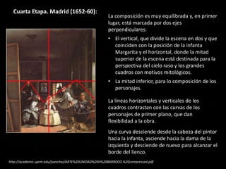 Cuarta Etapa. Madrid (1652-60):
La composición es muy equilibrada y, en primer
lugar, está marcada por dos ejes
perpendiculares:
• El vertical, que divide la escena en dos y que
coinciden con la posición de la infanta
Margarita y el horizontal, donde la mitad
superior de la escena está destinada para la
perspectiva del cielo raso y los grandes
cuadros con motivos mitológicos.
• La mitad inferior, para lo composición de los
personajes.
La líneas horizontales y verticales de los
cuadros contrastan con las curvas de los
personajes de primer plano, que dan
flexibilidad a la obra.
Una curva desciende desde la cabeza del pintor
hacia la infanta, asciende hacia la dama de la
izquierda y desciende de nuevo para alcanzar el
borde del lienzo.
http://academic.uprm.edu/jsanchez/ARTE%20UNIDAD%20II%20BARROCO.%20compressed.pdf
 