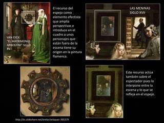 VAN EYCK:
“EL MATRIMONIO
ARNOLFINI” SIGLO
XV
El recurso del
espejo como
elemento efectista
que amplía
perspectivas e
introduce en el
cuadro a unos
personajes que
están fuera de la
escena tiene su
origen en la pintura
flamenca.
LAS MENINAS
SIGLO XVII
Este recurso actúa
también sobre el
espectador pues lo
interpone entre la
escena y lo que se
refleja en el espejo.
http://es.slideshare.net/arelar/velzquez-395379
 