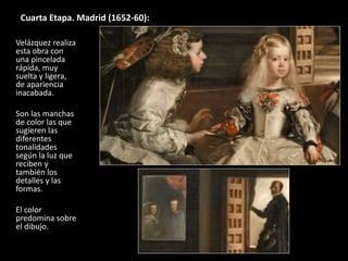 Cuarta Etapa. Madrid (1652-60):
Velázquez realiza
esta obra con
una pincelada
rápida, muy
suelta y ligera,
de apariencia
inacabada.
Son las manchas
de color las que
sugieren las
diferentes
tonalidades
según la luz que
reciben y
también los
detalles y las
formas.
El color
predomina sobre
el dibujo.
 