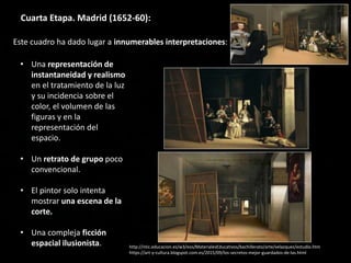 Cuarta Etapa. Madrid (1652-60):
• Una representación de
instantaneidad y realismo
en el tratamiento de la luz
y su incidencia sobre el
color, el volumen de las
figuras y en la
representación del
espacio.
• Un retrato de grupo poco
convencional.
• El pintor solo intenta
mostrar una escena de la
corte.
• Una compleja ficción
espacial ilusionista. http://ntic.educacion.es/w3/eos/MaterialesEducativos/bachillerato/arte/velazquez/estudio.htm
https://art-y-cultura.blogspot.com.es/2015/09/los-secretos-mejor-guardados-de-las.html
Este cuadro ha dado lugar a innumerables interpretaciones:
 