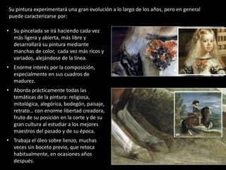 • Su pincelada se irá haciendo cada vez
más ligera y abierta, más libre y
desarrollará su pintura mediante
manchas de color, cada vez más ricos y
variados, alejándose de la línea.
• Enorme interés por la composición,
especialmente en sus cuadros de
madurez.
• Aborda prácticamente todas las
temáticas de la pintura: religiosa,
mitológica, alegórica, bodegón, paisaje,
retrato… con enorme libertad creadora,
fruto de su posición en la corte y de su
gran cultura al estudiar a los mejores
maestros del pasado y de su época.
• Trabaja el óleo sobre lienzo, muchas
veces sin boceto previo, que retoca
habitualmente, en ocasiones años
después.
Su pintura experimentará una gran evolución a lo largo de los años, pero en general
puede caracterizarse por:
 