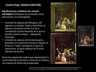 Cuarta Etapa. Madrid (1652-60):
Significaciones simbólicas de carácter
astrológico (Velázquez era conocedor de la
astronomía y la cosmografía):
• Uniendo las cabezas de Velázquez, Mª
Agustina, la Infanta, Isabel y José Nieto se
obtiene una forma similar a la de la
constelación Corona Borealis de la que la
estrella central se llama ... Margarita
Coronae).
• Uniendo las cabezas de los personajes y
dejando en el centro del círculo el espejo, se
forma un "nudo" semejante al signo de
capricornio, el signo zodiacal de la reina
Mariana de Austria.
Sería una especie de cuadro que representase la
continuidad de la dinastía a través de la Infanta y
una especie de deseo de prosperidad.
http://ntic.educacion.es/w3/eos/MaterialesEducativos/bachillerato/arte/velazquez/estudio.htm
https://art-y-cultura.blogspot.com.es/2015/09/los-secretos-mejor-guardados-de-las.html
 