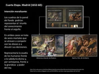 Cuarta Etapa. Madrid (1652-60):
Intención moralizante:
Los cuadros de la pared
del fondo podrían
representar el triunfo
del conocimiento
frente al orgullo.
En ambos casos se trata
de seres mortales que
se atreven a competir
con los dioses o a
discutir sus decisiones.
Representaría la osadía
de los humanos frente
a la sabiduría divina y,
por semejanza, frente a
la grandeza y poder
del rey.
http://ntic.educacion.es/w3/eos/MaterialesEducativos/bachillerato/arte/velazquez/estudio.htm
https://art-y-cultura.blogspot.com.es/2015/09/los-secretos-mejor-guardados-de-las.html
Minerva y Aracné, de Rubens Apolo y Pan, de Jordaens
 