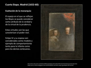 Cuarta Etapa. Madrid (1652-60):
Exaltación de la monarquía:
El espejo en el que se reflejan
los Reyes se puede considerar
como atributo de la verdad y
de la virtud de la prudencia.
Estas virtudes son las que
caracterizan al poder real.
Felipe IV y su esposa son
considerados como modelo y
ejemplo de comportamiento
tanto para la Infanta como
para los demás cortesanos.
http://ntic.educacion.es/w3/eos/MaterialesEducativos/bachillerato/arte/velazquez/estudio.htm
https://art-y-cultura.blogspot.com.es/2015/09/los-secretos-mejor-guardados-de-las.html
 