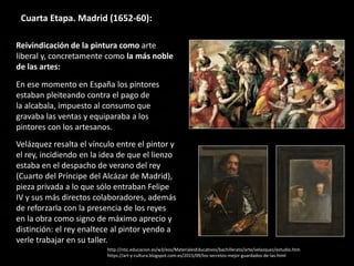 Cuarta Etapa. Madrid (1652-60):
Reivindicación de la pintura como arte
liberal y, concretamente como la más noble
de las artes:
En ese momento en España los pintores
estaban pleiteando contra el pago de
la alcabala, impuesto al consumo que
gravaba las ventas y equiparaba a los
pintores con los artesanos.
Velázquez resalta el vínculo entre el pintor y
el rey, incidiendo en la idea de que el lienzo
estaba en el despacho de verano del rey
(Cuarto del Príncipe del Alcázar de Madrid),
pieza privada a lo que sólo entraban Felipe
IV y sus más directos colaboradores, además
de reforzarla con la presencia de los reyes
en la obra como signo de máximo aprecio y
distinción: el rey enaltece al pintor yendo a
verle trabajar en su taller.
http://ntic.educacion.es/w3/eos/MaterialesEducativos/bachillerato/arte/velazquez/estudio.htm
https://art-y-cultura.blogspot.com.es/2015/09/los-secretos-mejor-guardados-de-las.html
 