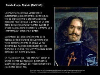 Cuarta Etapa. Madrid (1652-60):
La circunstancia de que Velázquez se
autorretrate junto a miembros de la familia
real se explica como la proclamación que
hacen los Reyes de que la pintura es un arte
noble pues éstos están presentes cuando el
artista está realizando su labor y la Infanta va a
"entretenerse" al taller del pintor.
Este interés por el reconocimiento de la
nobleza de la pintura no es nuevo sino que
viene del Renacimiento en el que ya hay
pintores que han sido distinguidos por los
monarcas a los que retratan y Velázquez quiere
participar del mismo privilegio.
En relación con esa , "Las Meninas" serían el
último intento que realiza el pintor por su
ascenso social a través del reconocimiento de
su amistad con el Rey.
http://ntic.educacion.es/w3/eos/MaterialesEducativos/bachillerato/arte/velazquez/estudio.htm
https://art-y-cultura.blogspot.com.es/2015/09/los-secretos-mejor-guardados-de-las.html
 