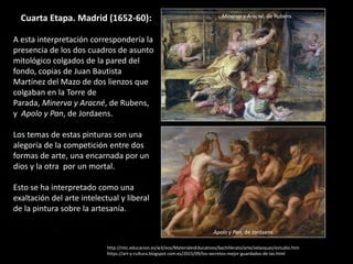 Cuarta Etapa. Madrid (1652-60):
A esta interpretación correspondería la
presencia de los dos cuadros de asunto
mitológico colgados de la pared del
fondo, copias de Juan Bautista
Martínez del Mazo de dos lienzos que
colgaban en la Torre de
Parada, Minerva y Aracné, de Rubens,
y Apolo y Pan, de Jordaens.
Los temas de estas pinturas son una
alegoría de la competición entre dos
formas de arte, una encarnada por un
dios y la otra por un mortal.
Esto se ha interpretado como una
exaltación del arte intelectual y liberal
de la pintura sobre la artesanía.
http://ntic.educacion.es/w3/eos/MaterialesEducativos/bachillerato/arte/velazquez/estudio.htm
https://art-y-cultura.blogspot.com.es/2015/09/los-secretos-mejor-guardados-de-las.html
Minerva y Aracné, de Rubens
Apolo y Pan, de Jordaens
 
