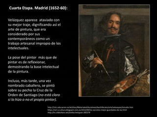 Cuarta Etapa. Madrid (1652-60):
Velázquez aparece ataviado con
su mejor traje, dignificando así el
arte de pintura, que era
considerado por sus
contemporáneos como un
trabajo artesanal impropio de los
intelectuales.
La pose del pintor más que de
pintar es de reflexionar,
demostrando la base intelectual
de la pintura.
Incluso, más tarde, una vez
nombrado caballero, se pintó
sobre su pecho la Cruz de la
Orden de Santiago (no está claro
si lo hizo o no el propio pintor).
http://ntic.educacion.es/w3/eos/MaterialesEducativos/bachillerato/arte/velazquez/estudio.htm
https://art-y-cultura.blogspot.com.es/2015/09/los-secretos-mejor-guardados-de-las.html
http://es.slideshare.net/arelar/velzquez-395379
 