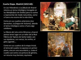 Cuarta Etapa. Madrid (1652-60):
En Las Hilanderas o La fábula de Aracné
retoma un tema mitológico (recogido en
las Metaforfosis de Ovidio) pero lo vuelve
a representar de modo naturalista, como
si fuera una escena de la vida diaria.
Como en sus cuadros anteriores (Los
borrachos, La fragua de Vulcano), aborda
el tema mitológico como si fuera algo
cotidiano.
La fábula del reto entre Minerva y Aracné
parece tener lugar en un taller de la Real
Fábrica de Tapices de Santa Isabel, con
sus tejedoras, sus ruecas, los ovillos, el
gato jugando….
Como en sus cuadros de la etapa inicial,
el tema del cuadro no aparece en primer
plano, sino en uno secundario, y trata el
cuadro casi como una pintura de género,
un recurso muy barroco, equívoco.
 