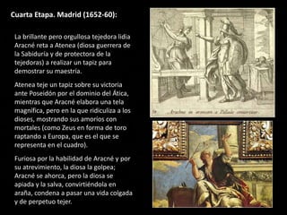 Cuarta Etapa. Madrid (1652-60):
La brillante pero orgullosa tejedora lidia
Aracné reta a Atenea (diosa guerrera de
la Sabiduría y de protectora de la
tejedoras) a realizar un tapiz para
demostrar su maestría.
Atenea teje un tapiz sobre su victoria
ante Poseidón por el dominio del Ática,
mientras que Aracné elabora una tela
magnífica, pero en la que ridiculiza a los
dioses, mostrando sus amoríos con
mortales (como Zeus en forma de toro
raptando a Europa, que es el que se
representa en el cuadro).
Furiosa por la habilidad de Aracné y por
su atrevimiento, la diosa la golpea;
Aracné se ahorca, pero la diosa se
apiada y la salva, convirtiéndola en
araña, condena a pasar una vida colgada
y de perpetuo tejer.
 