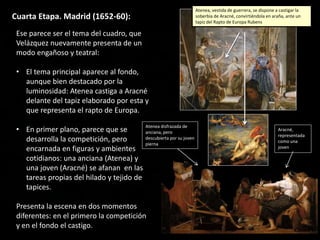 Cuarta Etapa. Madrid (1652-60):
Ese parece ser el tema del cuadro, que
Velázquez nuevamente presenta de un
modo engañoso y teatral:
• El tema principal aparece al fondo,
aunque bien destacado por la
luminosidad: Atenea castiga a Aracné
delante del tapiz elaborado por esta y
que representa el rapto de Europa.
• En primer plano, parece que se
desarrolla la competición, pero
encarnada en figuras y ambientes
cotidianos: una anciana (Atenea) y
una joven (Aracné) se afanan en las
tareas propias del hilado y tejido de
tapices.
Presenta la escena en dos momentos
diferentes: en el primero la competición
y en el fondo el castigo.
Atenea disfrazada de
anciana, pero
descubierta por su joven
pierna
Aracné,
representada
como una
joven
Atenea, vestida de guerrera, se dispone a castigar la
soberbia de Aracné, convirtiéndola en araña, ante un
tapiz del Rapto de Europa Rubens
 