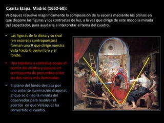 Cuarta Etapa. Madrid (1652-60):
• Las figuras de la diosa y su rival
(en escorzos contrapuestos)
forman una V que dirige nuestra
vista hacia la penumbra y el
fondo.
• Una tejedora a contraluz ocupa el
centro del cuadro y supone un
contrapunto de penumbra entre
las dos zonas más iluminadas.
• El plano del fondo destaca por
una potente iluminación diagonal,
al que se dirige la mirada del
observador para resolver el
acertijo en que Velázquez ha
convertido el cuadro.
Velázquez resuelve magníficamente la composición de la escena mediante los planos en
que dispone las figuras y los contrastes de luz, a la vez que dirige de este modo la mirada
del espectador, para ayudarle a interpretar el tema del cuadro.
 