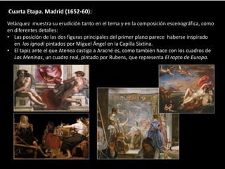 Cuarta Etapa. Madrid (1652-60):
Velázquez muestra su erudición tanto en el tema y en la composición escenográfica, como
en diferentes detalles:
• Las posición de las dos figuras principales del primer plano parece haberse inspirado
en los ignudi pintados por Miguel Ángel en la Capilla Sixtina.
• El tapiz ante el que Atenea castiga a Aracné es, como también hace con los cuadros de
Las Meninas, un cuadro real, pintado por Rubens, que representa El rapto de Europa.
 